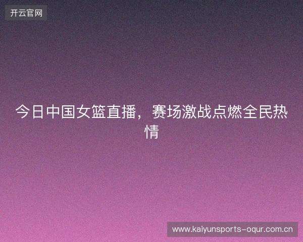 今日中国女篮直播，赛场激战点燃全民热情